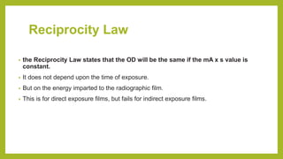 Reciprocity Law
• the Reciprocity Law states that the OD will be the same if the mA x s value is
constant.
• It does not depend upon the time of exposure.
• But on the energy imparted to the radiographic film.
• This is for direct exposure films, but fails for indirect exposure films.
 