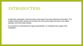 INTRODUCTION
• A diagnostic radiograph, should provide a great deal of accurate anatomical information. The
images exhibit proper density and contrast, are of the same shape and size as the object
exposed, and have sharp outlines.
• It is important to understand the image characteristics, to understand the quality of the
radiograph..
 