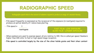 RADIOGRAPHIC SPEED
• Film speed frequently is expressed as the reciprocal of the exposure (in roentgens) required to
produce an optical density of 1 above base plus fog.
• Film speed ∝ 1
roentegens
• When numbers are used to express speed, all are relative to 100; this is called par speed. Numbers
higher than 100 refer to fast or high-speed image receptors.
• Film speed is controlled largely by the size of the silver halide grains and their silver content
Radiographic speed refers to the amount of radiation required to produce an image of a standard density.
FAST FILM: LOW EXPOSURE
SLOW FILM: LONGER EXPOSURE
 