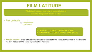 FILM LATITUDE
• Film Latitude 1
contrast
• APPLICATION: Wide latitude films are useful when both the osseous structures of the skull and
the soft tissues of the facial region must be recorded
Film latitude is a measure of the range of exposures that can be
recorded as distinguishable densities on a film.
• WIDE LATITUDE – LONG GRAY SCALE
• NARROW LATITUDE – SHORT GRAY SCALE
 