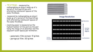 • TESTING:- measured by
radiographing an object made up of a
series of thin lead strips with
alternating radiolucent spaces of the
same thickness.
• measured by radiographing an object
made up of a series of thin lead strips
with alternating radiolucent spaces of
the same thickness.
• resolving power is measured as the
highest number of line pairs (a line pair
being the image of an absorber and the
adjacent lucent space) per millimeter.
• panoramic film-screen: 5 lp/mm
• periapical film: 20 lp/mm
 
