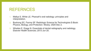 REFERNCES
1. Mallya S, White LE. Pharoah's oral radiology: principles and
interpretation.
2. Bushong SC, Facmp SF. Radiologic Science for Technologists E-Book:
Physics, Biology, and Protection. Mosby; 2020 Dec 2.
3. Whaites E, Drage N. Essentials of dental radiography and radiology.
Elsevier Health Sciences; 2013 Jun 20.
 