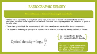 RADIOGRAPHIC DENSITY
• When a film is exposed by an x-ray beam (or by light, in the case of screen-film combinations) and then
processed, the silver halide crystals in the emulsion that were struck by the photons are converted to grains of
metallic silver.
• These silver grains block the transmission of light from a viewbox and give the film its dark appearance
• The degree of darkening or opacity of an exposed film is referred to as optical density, defined as follows:
The overall blackness or darkness of a dental image is termed density.
Io- Incident light density
It- transmitted light density
If,
D = 0 {100% light transmitted}
D = 1 {10% light transmitted}
D = 2 {1% light transmitted}
 