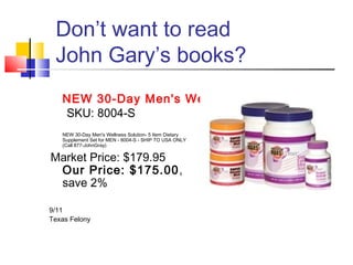 Don’t want to read
 John Gary’s books?
   NEW 30-Day Men's Wellness Solution
   SKU: 8004-S
   NEW 30-Day Men's Wellness Solution- 5 Item Dietary
   Supplement Set for MEN - 8004-S - SHIP TO USA ONLY
   (Call 877-JohnGray)

Market Price: $179.95
 Our Price: $175.00,
 save 2%

9/11
Texas Felony
 
