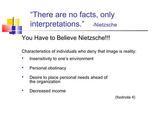 “There are no facts, only
    interpretations.” -Nietzsche
You Have to Believe Nietzsche!!!

Characteristics of individuals who deny that image is reality:
   Insensitivity to one’s environment

   Personal obstinacy

   Desire to place personal needs ahead of
    the organization

   Decreased income
                                                  (footnote 4)
 