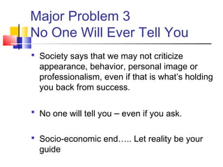 Major Problem 3
No One Will Ever Tell You
 Society says that we may not criticize
  appearance, behavior, personal image or
  professionalism, even if that is what’s holding
  you back from success.

 No one will tell you   – even if you ask.

 Socio-economic end….. Let reality be your
  guide
 