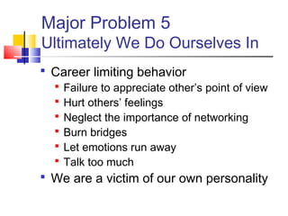 Major Problem 5
Ultimately We Do Ourselves In
 Career limiting behavior
   Failure to appreciate other’s point of view
   Hurt others’ feelings
   Neglect the importance of networking
   Burn bridges
   Let emotions run away
   Talk too much
 We are a victim of our own personality
 