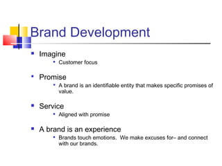 Brand Development
   Imagine
           Customer focus

 Promise
         A brand is an identifiable entity that makes specific promises of
            value.

   Service
           Aligned with promise

   A brand is an experience
           Brands touch emotions. We make excuses for– and connect
            with our brands.
 