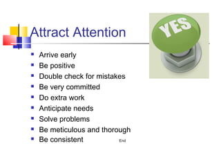 Attract Attention
   Arrive early
   Be positive
   Double check for mistakes
   Be very committed
   Do extra work
   Anticipate needs
   Solve problems
   Be meticulous and thorough
   Be consistent          End
 