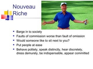 Nouveau
Riche

   Barge in to society
   Faults of commission worse than fault of omission
   Would someone like to sit next to you?
   Put people at ease
   Behave politely, speak distinctly, hear discretely,
    dress demurely, be indispensable, appear committed
 