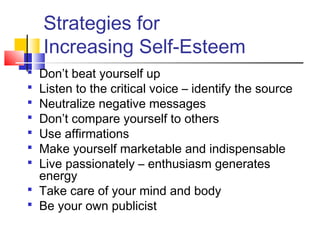 Strategies for
    Increasing Self-Esteem
 Don’t beat yourself up
 Listen to the critical voice – identify the source
 Neutralize negative messages
 Don’t compare yourself to others
 Use affirmations
 Make yourself marketable and indispensable
 Live passionately – enthusiasm generates
  energy
 Take care of your mind and body
 Be your own publicist
 