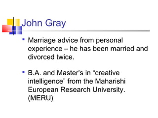 John Gray
 Marriage advice from personal
 experience – he has been married and
 divorced twice.

 B.A. and Master’s in “creative
 intelligence” from the Maharishi
 European Research University.
 (MERU)
 