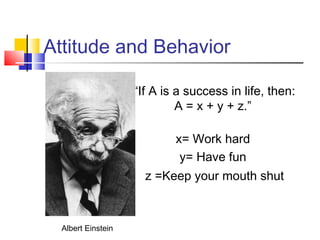 Attitude and Behavior

                    “If A is a success in life, then:
                             A = x + y + z.”

                            x= Work hard
                             y= Have fun
                      z =Keep your mouth shut



  Albert Einstein
 