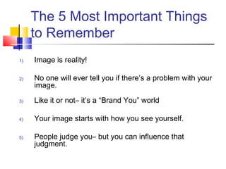 The 5 Most Important Things
     to Remember
1)   Image is reality!

2)   No one will ever tell you if there’s a problem with your
     image.

3)   Like it or not– it’s a “Brand You” world

4)   Your image starts with how you see yourself.

5)   People judge you– but you can influence that
     judgment.
 