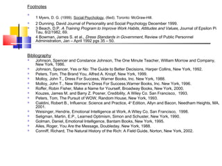 Footnotes

    1 Myers, D. G. (1999). Social Psychology, (6ed). Toronto: McGraw-Hill.
   2 Dunning, David Journal of Personality and Social Psychology December 1999.
   3 Beach, D.P. A Training Program to Improve Work Habits, Attitudes and Values, Journal of Epsilon Pi
    Tau, 8/2/1982, 69.
   4 Bowman, James S. et al., Dress Standards in Government, Review of Public Personnel
    Administration, Jan – April 1992 pgs 35 – 50.


Bibliography
   Johnson, Spencer and Constance Johnson, The One Minute Teacher, William Morrow and Company,
    New York, 1986.
   Johnson, Spencer, Yes or No: The Guide to Better Decisions, Harper Collins, New York, 1992.
   Peters, Tom, The Brand You, Alfred A. Knopf, New York, 1999.
   Molloy, John T., Dress For Success, Warner Books, Inc. New York, 1988.
   Molloy, John T., New Women’s Dress For Success,Warner Books, Inc. New York, 1996.
   Roffer, Robin Fisher, Make a Name for Yourself, Broadway Books, New York, 2000.
   Kouzes, James M. and Barry Z. Posner, Credibility, A Wiley Co. San Francisco, 1993.
   Peters, Tom, The Pursuit of WOW, Random House, New York, 1993.
   Cialdini, Robert B., Influence: Science and Practice, 4th Edition, Allyn and Bacon, Needham Heights, MA,
    2001.
   Weisinger, Hendrie, Emotional Intelligence at Work, A Wiley Co. San Francisco, 1998.
   Seligman, Martin, E.P., Learned Optimism, Simon and Schuster, New York, 1990.
   Golman, Daniel, Emotional Intelligence, Bantam Books, New York, 1995.
   Ailes, Roger, You Are the Message, Doubleday. New York, 1988.
   Conniff, Richard, The Natural History of the Rich: A Field Guide, Norton, New York, 2002.
 