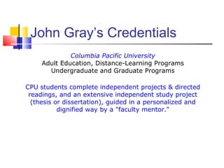 John Gray’s Credentials
              Columbia Pacific University
     Adult Education, Distance-Learning Programs
       Undergraduate and Graduate Programs

CPU students complete independent projects & directed
 readings, and an extensive independent study project
  (thesis or dissertation), guided in a personalized and
           dignified way by a "faculty mentor."
 