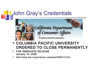 John Gray’s Credentials




   COLUMBIA PACIFIC UNIVERSITY
    ORDERED TO CLOSE PERMANENTLY
   FOR IMMEDIATE RELEASE
    January 13, 2000
   http://www.dca.ca.gov/press_releases/2000113.htm
 