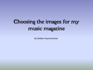 Choosing the images for my
     music magazine
        By Debbie Onyemelukwe
 