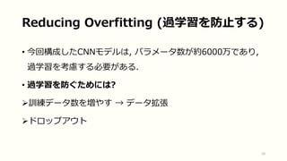 Reducing Overfitting (過学習を防止する)
• 今回構成したCNNモデルは, パラメータ数が約6000万であり,
過学習を考慮する必要がある.
• 過学習を防ぐためには?
訓練データ数を増やす → データ拡張
ドロップアウト
10
 
