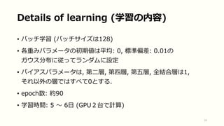 • バッチ学習 (バッチサイズは128)
• 各重みパラメータの初期値は平均: 0, 標準偏差: 0.01の
ガウス分布に従ってランダムに設定
• バイアスパラメータは, 第二層, 第四層, 第五層, 全結合層は1,
それ以外の層ではすべて0とする.
• epoch数: 約90
• 学習時間: 5 〜 6日 (GPU２台で計算)
15
Details of learning (学習の内容)
 