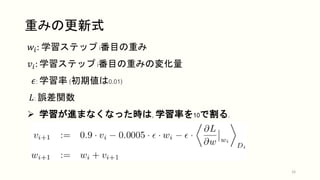 重みの更新式
16
𝑤𝑖: 学習ステップ i番目の重み
𝑣𝑖: 学習ステップ i番目の重みの変化量
𝜖: 学習率 (初期値は0.01)
𝐿: 誤差関数
 学習が進まなくなった時は, 学習率を10で割る.
 