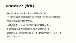 Discussion (考察)
• 層の数(深さ)が結果に大きく影響を与える.
→ ILSVRC-2015 では層数152のモデルが優勝 (本研究のモデルは層数8)
• 学習には結構時間がかかる.
• 人間の視覚レベルに達するにはまだ課題が多い.
( 訓練回数, 層の数を増やすだけでは厳しい )
• 最終的には, さらに層を深くして, 動画を学習データとして
試してみたい.
18
 