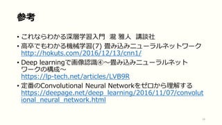 参考
• これならわかる深層学習入門 瀧 雅人 講談社
• 高卒でもわかる機械学習(7) 畳み込みニューラルネットワーク
http://hokuts.com/2016/12/13/cnn1/
• Deep learningで画像認識④〜畳み込みニューラルネット
ワークの構成〜
https://lp-tech.net/articles/LVB9R
• 定番のConvolutional Neural Networkをゼロから理解する
https://deepage.net/deep_learning/2016/11/07/convolut
ional_neural_network.html
19
 
