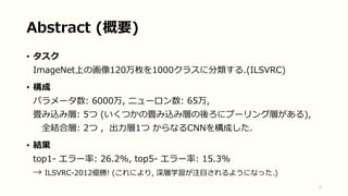 Abstract (概要)
• タスク
ImageNet上の画像120万枚を1000クラスに分類する.(ILSVRC)
• 構成
パラメータ数: 6000万, ニューロン数: 65万,
畳み込み層: 5つ (いくつかの畳み込み層の後ろにプーリング層がある),
全結合層: 2つ , 出力層1つ からなるCNNを構成した.
• 結果
top1- エラー率: 26.2%, top5- エラー率: 15.3%
→ ILSVRC-2012優勝! (これにより, 深層学習が注目されるようになった.)
2
 