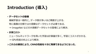 Introduction (導入)
• データセットの整備
機械学習は一般的に, データ数が多いほど精度が上がる.
特に画像の分類では大規模なデータセットが必要である.
→ ImageNet などの大規模データセットの登場により解決.
• 計算コスト
ニューラルネットワークを用いた学習は計算量が多く, 学習にコストがかかる.
→ GPU性能の向上により解決.
これらの要因により, CNNの性能を十分に発揮できるようになった.
3
 