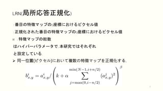 LRN(局所応答正規化)
7
 同一位置(ピクセル)において複数の特徴マップを正規化する.
: 番目の特徴マップの()座標におけるピクセル値
: 正規化された番目の特徴マップの()座標におけるピクセル値
N : 特徴マップの総数
はハイパーパラメータで, 本研究ではそれぞれ
と設定している.
 