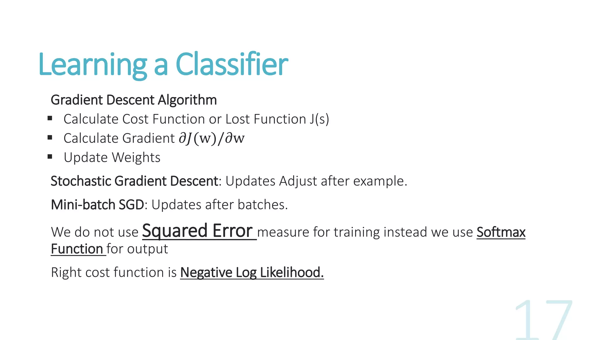 Learning a Classifier
Gradient Descent Algorithm
 Calculate Cost Function or Lost Function J(s)
 Calculate Gradient 𝜕𝐽(w)/𝜕w
 Update Weights
Stochastic Gradient Descent: Updates Adjust after example.
Mini-batch SGD: Updates after batches.
We do not use Squared Error measure for training instead we use Softmax
Function for output
Right cost function is Negative Log Likelihood.
 