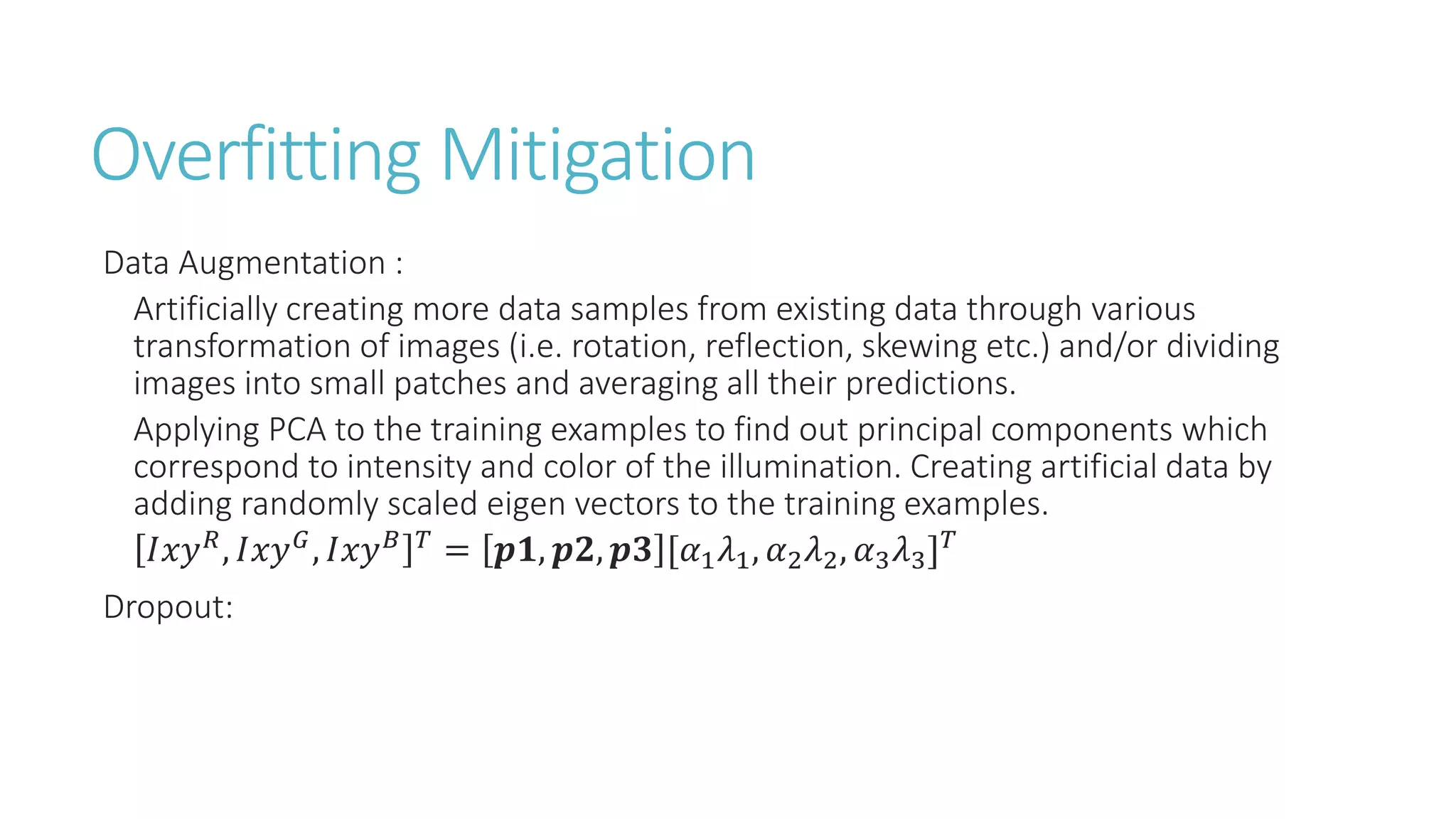 Overfitting Mitigation
Data Augmentation :
Artificially creating more data samples from existing data through various
transformation of images (i.e. rotation, reflection, skewing etc.) and/or dividing
images into small patches and averaging all their predictions.
Applying PCA to the training examples to find out principal components which
correspond to intensity and color of the illumination. Creating artificial data by
adding randomly scaled eigen vectors to the training examples.
𝐼𝑥𝑦 𝑅, 𝐼𝑥𝑦 𝐺, 𝐼𝑥𝑦 𝐵 𝑇 = 𝒑𝟏, 𝒑𝟐, 𝒑𝟑 [𝛼1 𝜆1, 𝛼2 𝜆2, 𝛼3 𝜆3] 𝑇
Dropout:
 