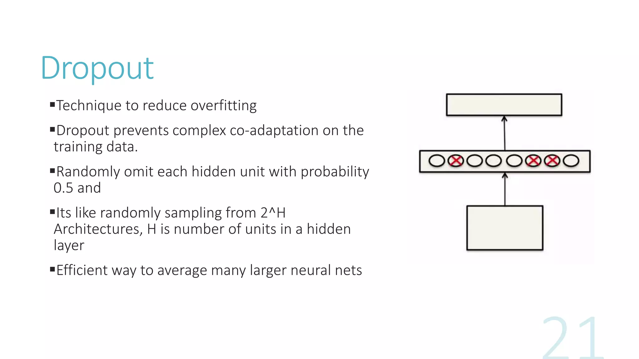 Dropout
Technique to reduce overfitting
Dropout prevents complex co-adaptation on the
training data.
Randomly omit each hidden unit with probability
0.5 and
Its like randomly sampling from 2^H
Architectures, H is number of units in a hidden
layer
Efficient way to average many larger neural nets
 