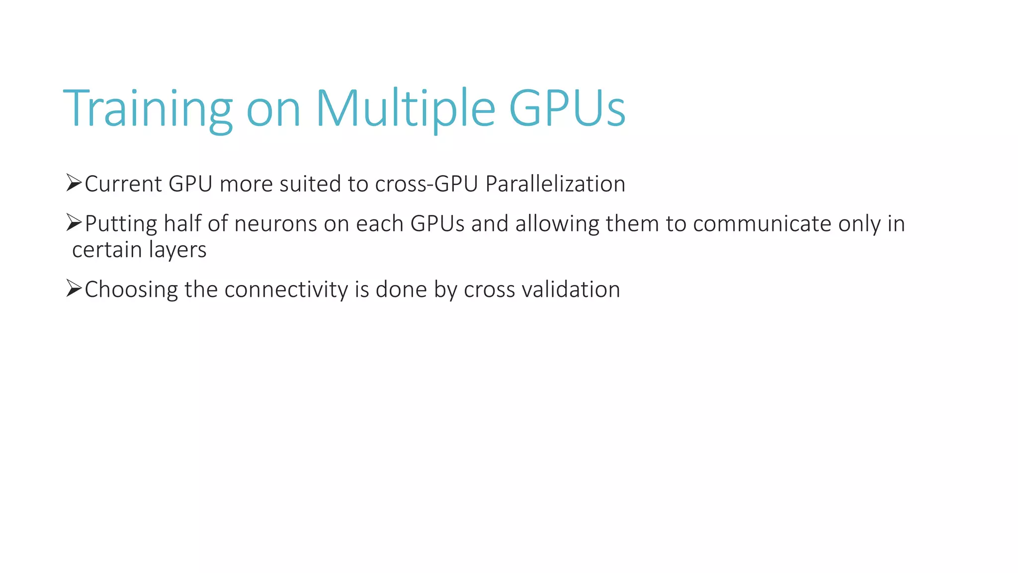 Training on Multiple GPUs
Current GPU more suited to cross-GPU Parallelization
Putting half of neurons on each GPUs and allowing them to communicate only in
certain layers
Choosing the connectivity is done by cross validation
 