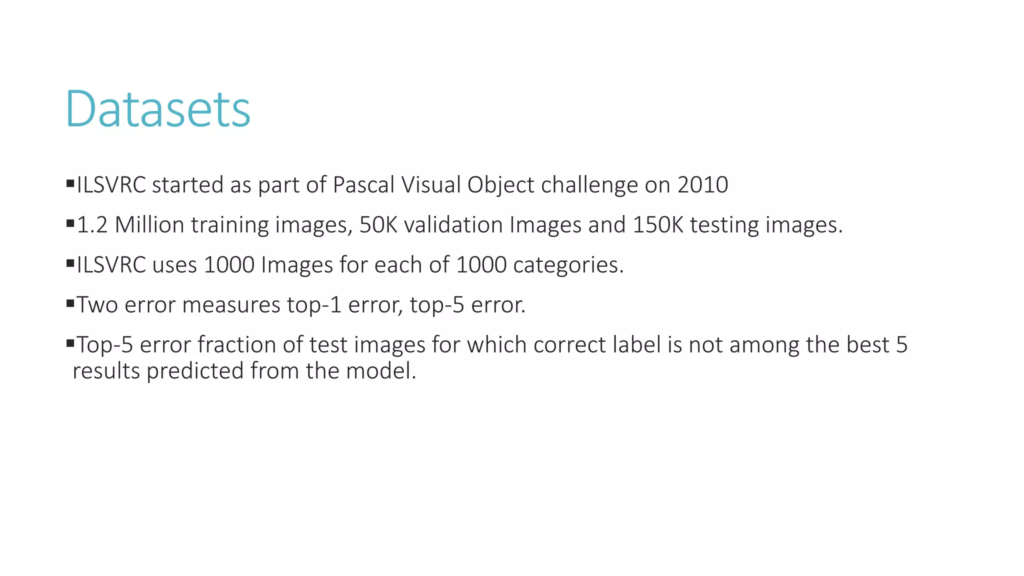Datasets
ILSVRC started as part of Pascal Visual Object challenge on 2010
1.2 Million training images, 50K validation Images and 150K testing images.
ILSVRC uses 1000 Images for each of 1000 categories.
Two error measures top-1 error, top-5 error.
Top-5 error fraction of test images for which correct label is not among the best 5
results predicted from the model.
 