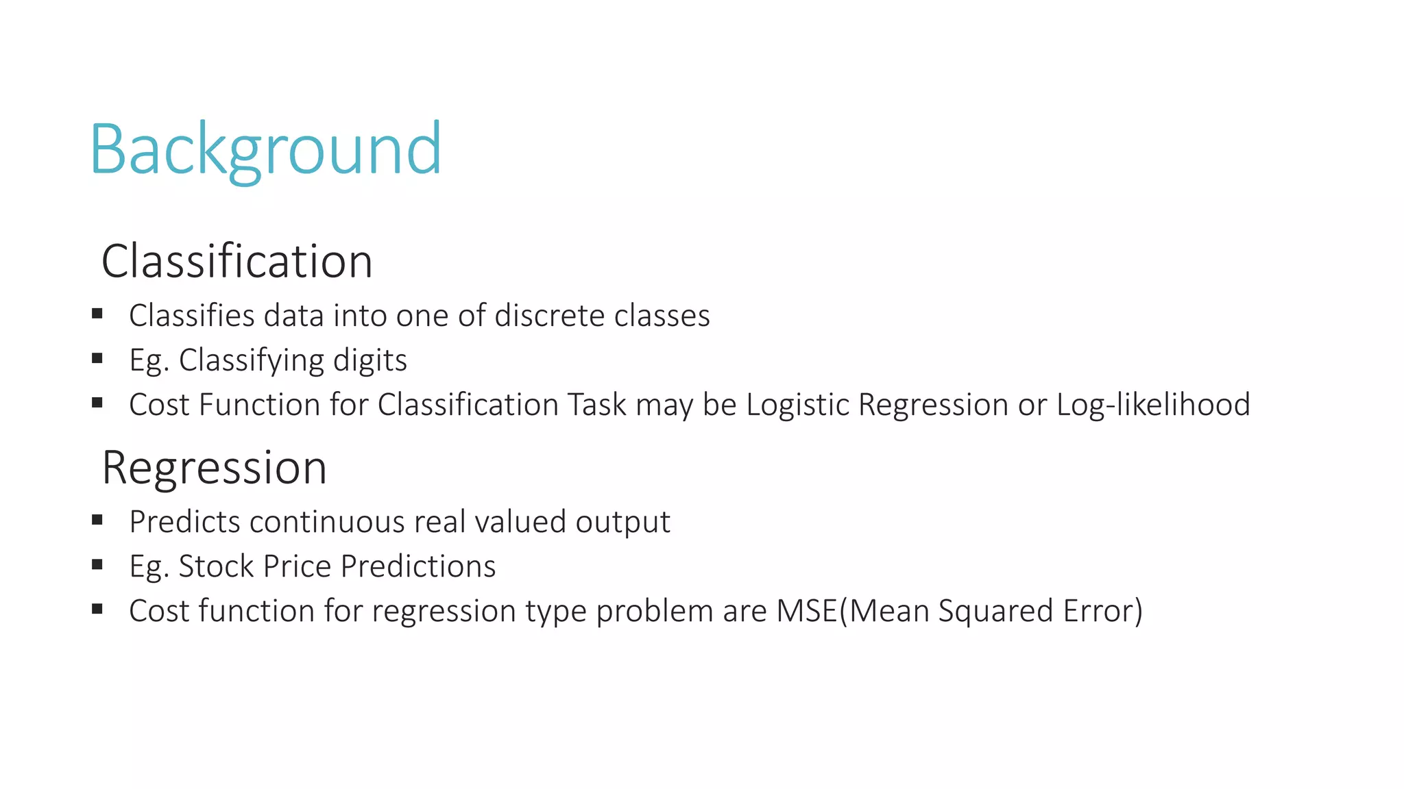 Background
Classification
 Classifies data into one of discrete classes
 Eg. Classifying digits
 Cost Function for Classification Task may be Logistic Regression or Log-likelihood
Regression
 Predicts continuous real valued output
 Eg. Stock Price Predictions
 Cost function for regression type problem are MSE(Mean Squared Error)
 