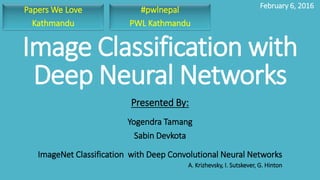 Image Classification with
Deep Neural Networks
Yogendra Tamang
Sabin Devkota
Presented By:
February 6, 2016
ImageNet Classification with Deep Convolutional Neural Networks
A. Krizhevsky, I. Sutskever, G. Hinton
#pwlnepal
PWL Kathmandu
Papers We Love
Kathmandu
 