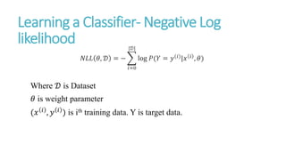 Learning a Classifier- Negative Log
likelihood
𝑁𝐿𝐿 𝜃, 𝒟 = −
𝑖=0
|𝒟|
log 𝑃(𝑌 = 𝑦(𝑖)|𝑥 𝑖 , 𝜃)
Where 𝒟 is Dataset
𝜃 is weight parameter
(𝑥 𝑖
, 𝑦 𝑖
) is ith training data. Y is target data.
 
