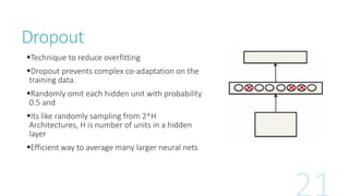 Dropout
Technique to reduce overfitting
Dropout prevents complex co-adaptation on the
training data.
Randomly omit each hidden unit with probability
0.5 and
Its like randomly sampling from 2^H
Architectures, H is number of units in a hidden
layer
Efficient way to average many larger neural nets
 
