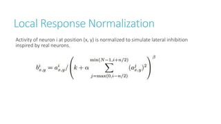 Local Response Normalization
Activity of neuron i at position (x, y) is normalized to simulate lateral inhibition
inspired by real neurons.
 