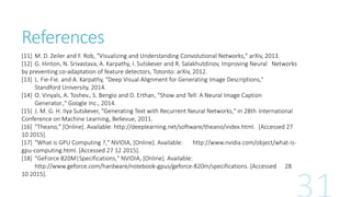 References
[11] M. D. Zeiler and F. Rob, "Visualizing and Understanding Convolutional Networks," arXiv, 2013.
[12] G. Hinton, N. Srivastava, A. Karpathy, I. Sutskever and R. Salakhutdinov, Improving Neural Networks
by preventing co-adaptation of feature detectors, Totonto: arXiv, 2012.
[13] L. Fie-Fie. and A. Karpathy, "Deep Visual Alignment for Generating Image Descriptions,"
Standford University, 2014.
[14] O. Vinyals, A. Toshev., S. Bengio and D. Erthan, "Show and Tell: A Neural Image Caption
Generator.," Google Inc., 2014.
[15] J. M. G. H. IIya Sutskever, "Generating Text with Recurrent Neural Networks," in 28th International
Conference on Machine Learning, Bellevue, 2011.
[16] "Theano," [Online]. Available: http://deeplearning.net/software/theano/index.html. [Accessed 27
10 2015].
[17] "What is GPU Computing ?," NVIDIA, [Online]. Available: http://www.nvidia.com/object/what-is-
gpu-computing.html. [Accessed 27 12 2015].
[18] "GeForce 820M|Specifications," NVIDIA, [Online]. Available:
http://www.geforce.com/hardware/notebook-gpus/geforce-820m/specifications. [Accessed 28
10 2015].
 