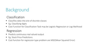 Background
Classification
 Classifies data into one of discrete classes
 Eg. Classifying digits
 Cost Function for Classification Task may be Logistic Regression or Log-likelihood
Regression
 Predicts continuous real valued output
 Eg. Stock Price Predictions
 Cost function for regression type problem are MSE(Mean Squared Error)
 