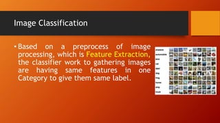 Image Classification
• Based on a preprocess of image
processing, which is Feature Extraction,
the classifier work to gathering images
are having same features in one
Category to give them same label.
 