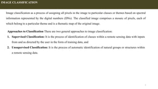 1
Image classification as a process of assigning all pixels in the image to particular classes or themes based on spectral
information represented by the digital numbers (DNs). The classified image comprises a mosaic of pixels, each of
which belong to a particular theme and is a thematic map of the original image.
IMAGE CLASSIFICATION
Approaches to Classification There are two general approaches to image classification:
1. Supervised Classification: It is the process of identification of classes within a remote sensing data with inputs
from and as directed by the user in the form of training data, and
2. Unsupervised Classification: It is the process of automatic identification of natural groups or structures within
a remote sensing data.
 