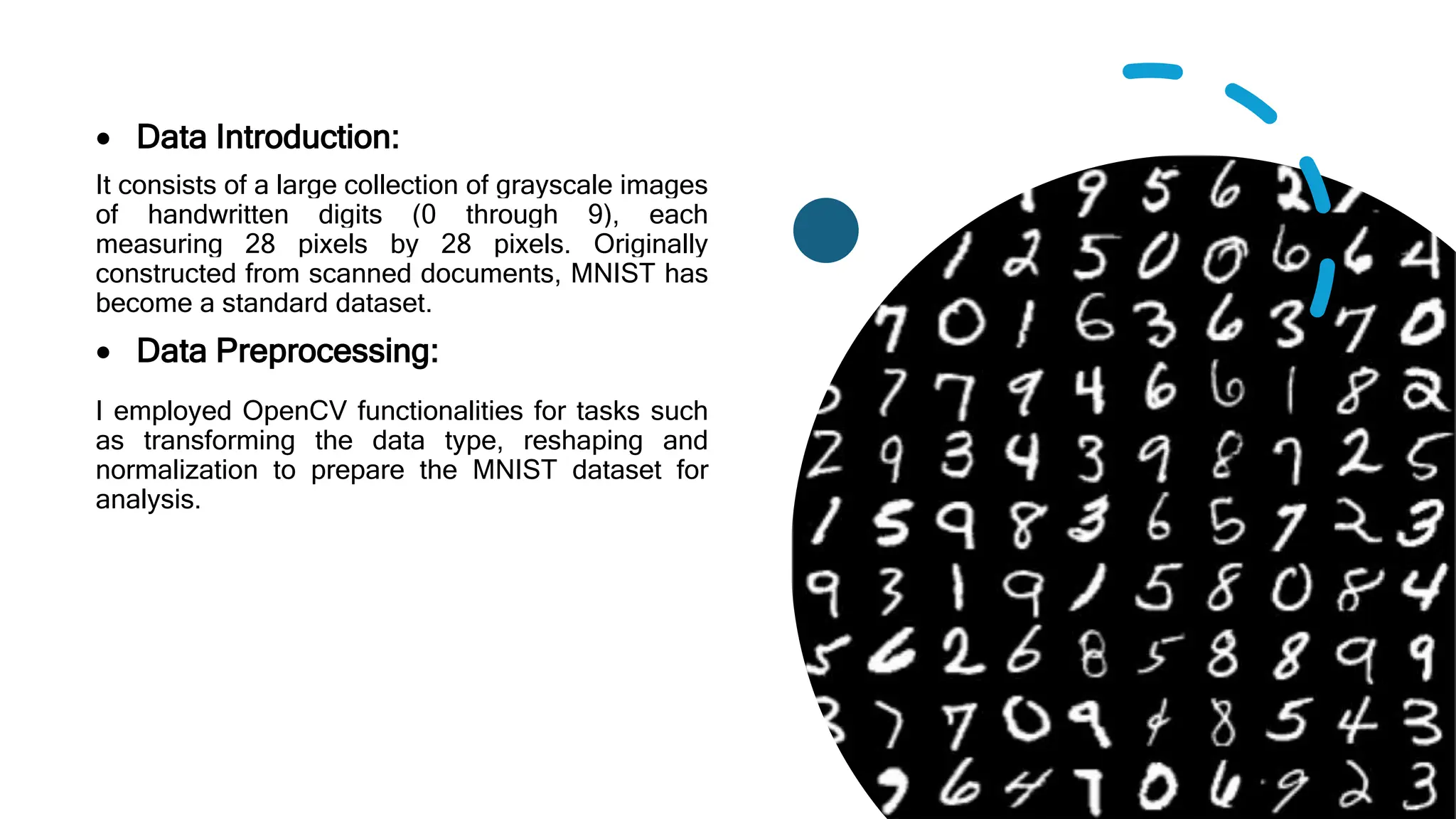  Data Introduction:
It consists of a large collection of grayscale images
of handwritten digits (0 through 9), each
measuring 28 pixels by 28 pixels. Originally
constructed from scanned documents, MNIST has
become a standard dataset.
 Data Preprocessing:
I employed OpenCV functionalities for tasks such
as transforming the data type, reshaping and
normalization to prepare the MNIST dataset for
analysis.
 