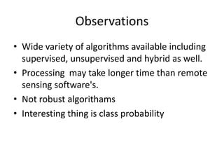 Observations
• Wide variety of algorithms available including
  supervised, unsupervised and hybrid as well.
• Processing may take longer time than remote
  sensing software's.
• Not robust algorithams
• Interesting thing is class probability
 
