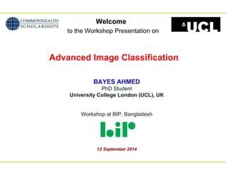 Welcome 
to the Workshop Presentation on 
Advanced Image Classification 
BAYES AHMED 
PhD Student 
University College London (UCL), UK 
Workshop at BIP, Bangladesh 
13 September 2014 
 
