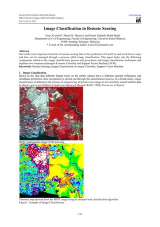 Journal of Environment and Earth Science
ISSN 2224-3216 (Paper) ISSN 2225-0948 (Online)
Vol. 3, No.10, 2013

www.iiste.org

Image Classification in Remote Sensing
Jwan Al-doski*, Shattri B. Mansor1 and Helmi Zulhaidi Mohd Shafri
Department of Civil Engineering, Faculty of Engineering, Universiti Putra Malaysia
43400, Serdang, Selangor, Malaysia
* E-mail of the corresponding author: Jwan-83@hotmail.com
Abstract
One of the most important functions of remote sensing data is the production of Land Use and Land Cover maps
and thus can be managed through a process called image classification. This paper looks into the following
components related to the image classification process and procedures and image classification techniques and
explains two common techniques K-means Classifier and Support Vector Machine (SVM).
Keywords: Remote Sensing, Image Classification, K-means Classifier, Support Vector Machine
1. Image Classification
Based on the idea that different feature types on the earth's surface have a different spectral reflectance and
remittance properties, their recognition is carried out through the classification process. In a broad sense, image
classification is defined as the process of categorizing all pixels in an image or raw remotely sensed satellite data
to obtain a given set of labels or land cover themes (Lillesand, Keifer 1994). As can see in figure1.

SPOT multispectral image of the test area

Thematic map derived from the SPOT image using an unsupervised classification algorithm.
Figure1. Example of Image Classification

141

 