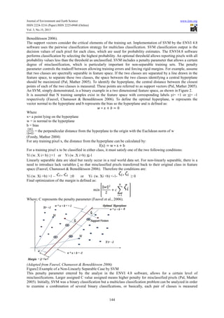 Journal of Environment and Earth Science
ISSN 2224-3216 (Paper) ISSN 2225-0948 (Online)
Vol. 3, No.10, 2013

www.iiste.org

Benediktsson 2006).
The support vectors consider the critical elements of the training set. Implementation of SVM by the ENVI 4.8
software uses the pairwise classification strategy for multiclass classification. SVM classification output is the
decision values of each pixel for each class, which are used for probability estimates. The ENVI4.8 software
performs classification by selecting the highest probability. An optional threshold allows reporting pixels with all
probability values less than the threshold as unclassified. SVM includes a penalty parameter that allows a certain
degree of misclassification, which is particularly important for non-separable training sets. The penalty
parameter controls the tradeoff between allowing training errors and forcing rigid margins. For example, assume
that two classes are spectrally separable in feature space. If the two classes are separated by a line drawn in the
feature space, to separate these two classes, the space between the two classes identifying a central hyperplane
should be maximized (Pal, Mather 2005). To identify the hyperplane, the central distance between the closest
points of each of the two classes is measured. These points are referred to as support vectors (Pal, Mather 2005).
An SVM, simply demonstrated, is a binary example in a two dimensional feature space, as shown in Figure 2.
It is assumed that N training samples exist in the feature space with corresponding labels yi= +1 or yj= -1
respectively (Fauvel, Chanussot & Benediktsson 2006). To define the optimal hyperplane, w represents the
vector normal to the hyperplane and b represents the bias so the hyperplane and is defined as:
∗ +
0
Where
x= a point lying on the hyperplane
w = is normal to the hyperplane
b = bias
|!|
= the perpendicular distance from the hyperplane to the origin with the Euclidean norm of w
"#"
(Foody, Mathur 2004)
For any training pixel x, the distance from the hyperplane can be calculated by:
f x
w∗x+b
For a training pixel x to be classified in either class, it must satisfy one of the two following conditions:
Yi (w. X i+ b) ≥+1 or Yi (w .X i+b) -1
Linearly separable data are ideal but rarely occur in a real world data set. For non-linearly separable, there is a
need to introduce lack variables ξ so that misclassified pixels transferred back to their original class in feature
space (Fauvel, Chanussot & Benediktsson 2006). Therefore the conditions are:
Yi (w. Xi +b) >1 –
≥0
or Yi (w. Xi +b) <-1Final optimization of the margin is defined as:
" ",
()* +
+
2

≥0
.
/

0

Where; C represents the penalty parameter (Fauvel et al., 2006).

(Adapted from Fauvel, Chanussot & Benediktsson 2006)
Figure2.Example of a Non-Linearly Separable Case by SVM
This penalty parameter entered by the analyst in the ENVI 4.8 software, allows for a certain level of
misclassifications. Larger assigned C value assigned means higher penalty for misclassified pixels (Pal, Mather
2005). Initially, SVM was a binary classification but a multiclass classification problem can be analyzed in order
to examine a combination of several binary classifications, or basically, each pair of classes is measured

144

 