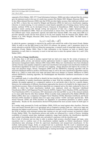 Journal of Environment and Earth Science
ISSN 2224-3216 (Paper) ISSN 2225-0948 (Online)
Vol. 3, No.10, 2013

www.iiste.org

separately (Pal & Mather, 2005; ITT Visual Information Solutions, 2008b) and others indicated that this strategy
gave the optimum results in the case of a multi-class scenario (Pal, Mather 2005, Melgani, Bruzzone 2004).
In fact, Mprovidesand Bruzzone (2004) state that SVMs provides higher accuracy than traditional methods such
as the MLC, a theory that was tested by Melgani and Bruzzone (2004) for land cover classification mapping.
Likewise, in remote-sensing, it is not common to create linearly separable sets of training classes, but by using
kernels, nonlinear SVMs can be developed (Fauvel, Chanussot & Benediktsson 2006). Kernel methods can
generalize remote sensing data through sorting and projection of data into a higher dimension (Fauvel,
Chanussot & Benediktsson 2006). There are several kernels to choose from. The ENVI 4.8 software provides
four different types: linear, polynomial, sigmoid, and radial basis function (RBF). This study chose RBF as it
provides optimum results and has been proven to be the most popular from the literature (Pal, Mather 2005,
Hermes et al. 1999, Melgani, Bruzzone 2004, Fauvel, Chanussot & Benediktsson 2006). The RBF kernel is
defined as follows:
,
,
2 3 4−67 − 7 8
In which the gamma γ parameter is entered by the analyst and controls the width of the kernel (Foody, Mathur
2004). In order to use the RBF kernel in the ENVI 4.8 software, the gamma γ and C parameters need to be
wisely selected to avoid the SVM over fitting the training data, a common result of using high values for the two
parameters (Foody, Mathur 2004). There is little information in the literature on ways to identify these
parameters; as such, there is a necessity to resort to trial and error to select the optimal values for γ and C (Pal,
Mather 2005).
4. Over View of Image classification
Until today, there is still need to produce regional land use land cover maps for the variety of purposes of
government, public, private, and national security applications besides to support regional landscape planning
and resource management (Aplin, Atkinson 2004, Jensen 2005). Many new classifications have been introduced
and have become more popular compared to supervised classification and unsupervised classification (traditional
classification algorithms) for land use and land cover mapping , change detection and improve the accuracy of
maps and classified images. Dewan, Yamaguchi (2009) used the (ISODATA) clustering algorithm with the
maximum likelihood method to produce classification maps as well as the same classification algorithms used by
Binh et al. ( 2005) to create land cover maps and detect land cover changes in Vietnam. Müllerová in (2005)
utilized (ISODATA) clustering algorithm, the Parallelepiped and Maximum Likelihood classification to land
cover mapping.
For a particular study, it is often difficult to identify the best classifier due to the lack of a guideline for selection
and the availability of suitable classification algorithms to hand. With the availability of various classification
methods, the popular approach is a comparative analysis to try and decide what is best for a specific dataset.
Moreover, the combination of different classification approaches has shown to be helpful for the improvement of
classification accuracy. Many of classification algorithms are compared such as the study conducted by Guo et al.
(2008), in which four broad classification methods were employed, which are Maximum Likelihood
Classification (MLC), Self-Organized Neural Network (SONN), Support Vector Machine (SVM), and Decision
Tree Classification (DTC). In conclusion, DTC determined as the best and MLC as one of the classical methods
as it is more stable than the other three methods. While in another study conducted by (Pal, Mather 2005)Pal and
Mather (2005), there was a comparison of Support Vector Machines (SVM), Maximum Likelihood, and Neural
Network (ANN) classifiers to identify land cover types using Landsat 7 ETM+ and hyper spectral data. Both
Neural Network (ANN) and SVM classifiers are dependent on user-defined parameters to achieve proper
functionality. Results for the classifications showed SVM produced the most accurate results for both types of
data.
In a another study presented by Foody and Mathur (2004), SVM was tested against other classifiers, Decision
Trees and Neural Network data in an agricultural area in England to produce land use / land cover maps and
determine the highest overall accuracy. The SVM classification resulted in 93.8% accuracy despite the ability of
the SVM to function with minimum training data, training set size and overall accuracy are positively related
(Foody, Mathur 2004). The classification process and results are influenced by a variety of factors, including
availability of remotely sensed data, landscape complexity, image band selection, the classification algorithm
used, analyst’s knowledge about the study area, and analyst’s experience with the classifiers used
Due to lack of reference and raw data in order to produce high accuracy classified images and maps, some
researchers tried to combine most of the classification methods together as Hybrid classification. Hybrid
classification takes advantage of both the supervised classification and unsupervised classification. In this
method, multi-spectral images, firstly, an unsupervised one is preformed, then the result is interpreted using
ground truth knowledge and, finally the original images are reclassified using a supervised classification with the
aid of the statistics of the unsupervised classification as training knowledge. For example, Zaki, Abotalib Zaki
145

 